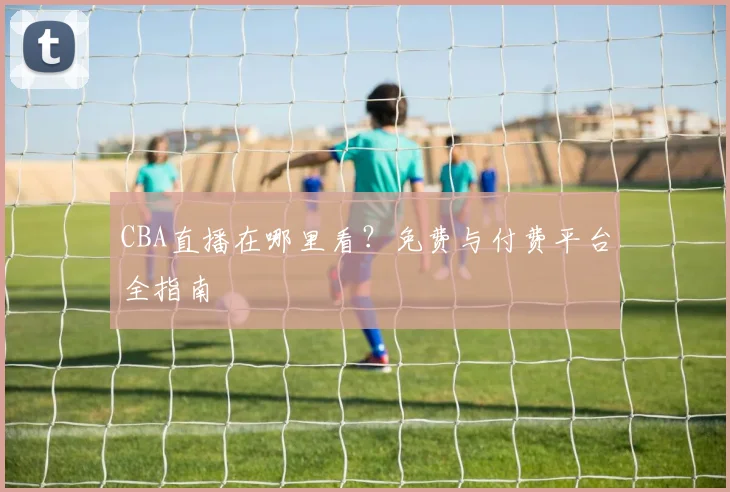 CBA直播在哪里看?免费与付费平台全指南