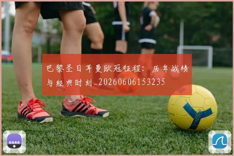 巴黎圣日耳曼欧冠征程:历年战绩与经典时刻_20260606153235