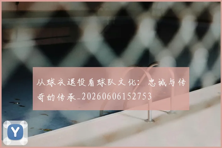 从球衣退役看球队文化：忠诚与传奇的传承_20260606152753