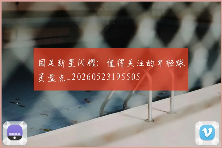 国足新星闪耀:值得关注的年轻球员盘点_20260523195505