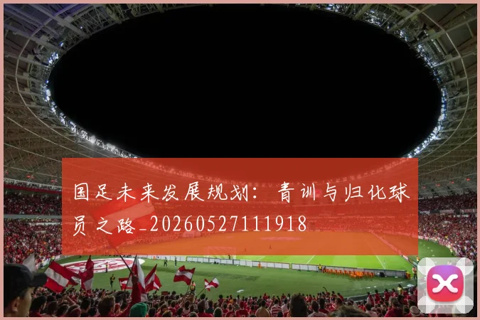 国足未来发展规划：青训与归化球员之路_20260527111918