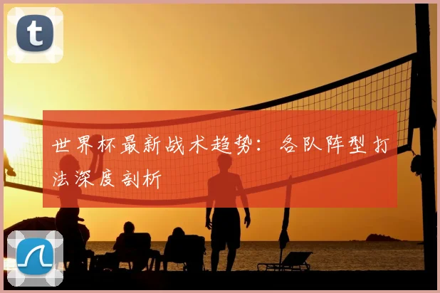 世界杯最新战术趋势:各队阵型打法深度剖析