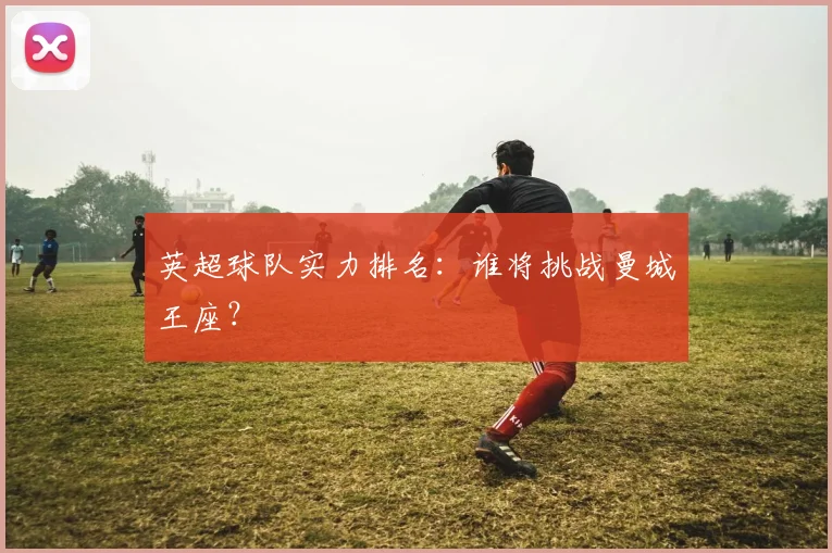 英超球队实力排名:谁将挑战曼城王座?