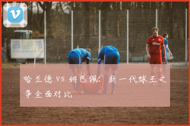 哈兰德 vs 姆巴佩:新一代球王之争全面对比