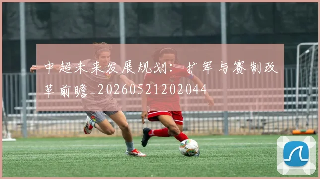 中超未来发展规划:扩军与赛制改革前瞻_20260521202044