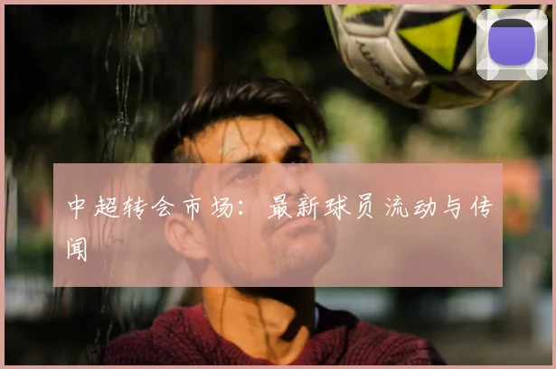 中超转会市场:最新球员流动与传闻