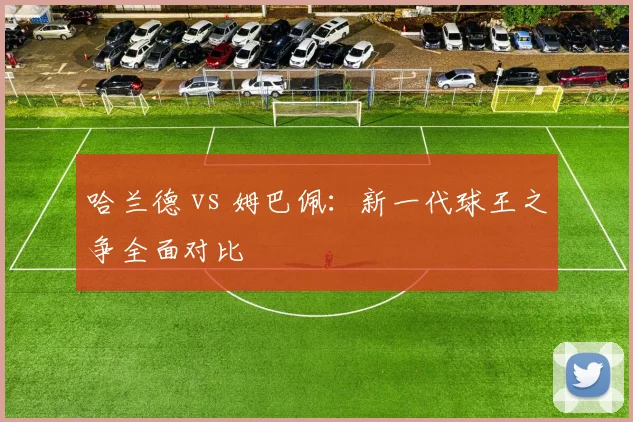 哈兰德 vs 姆巴佩:新一代球王之争全面对比