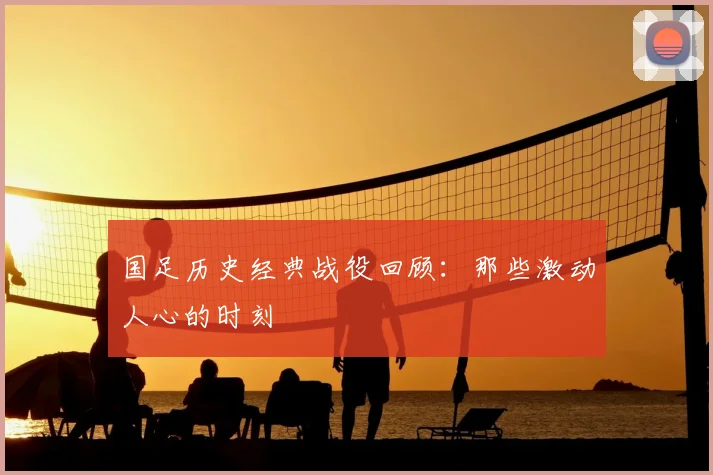 国足历史经典战役回顾:那些激动人心的时刻